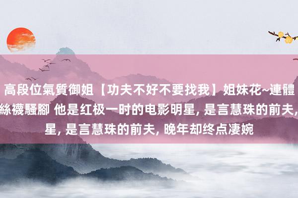 高段位氣質御姐【功夫不好不要找我】姐妹花~連體絲襪~大奶晃動~絲襪騷腳 他是红极一时的电影明星， 是言慧珠的前夫， 晚年却终点凄婉