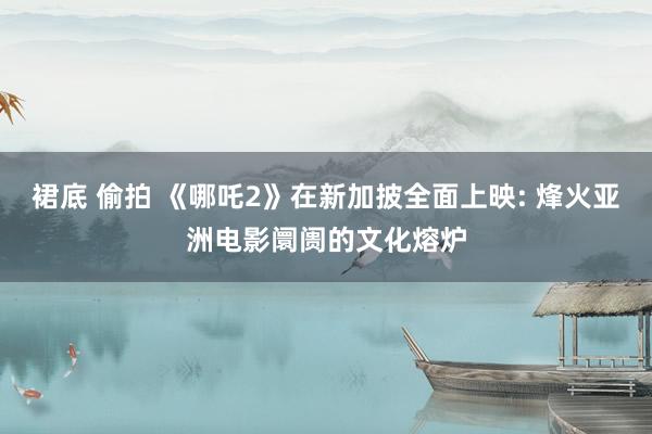 裙底 偷拍 《哪吒2》在新加披全面上映: 烽火亚洲电影阛阓的文化熔炉