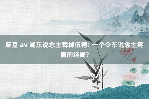 麻豆 av 湖东说念主裁掉伍德: 一个令东说念主疼痛的结局?