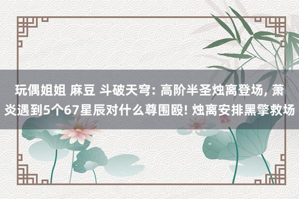 玩偶姐姐 麻豆 斗破天穹: 高阶半圣烛离登场， 萧炎遇到5个67星辰对什么尊围殴! 烛离安排黑擎救场