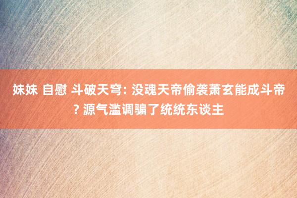 妹妹 自慰 斗破天穹: 没魂天帝偷袭萧玄能成斗帝? 源气滥调骗了统统东谈主