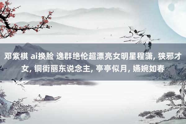 邓紫棋 ai换脸 逸群绝伦超漂亮女明星程潇， 狭邪才女， 铜街丽东说念主， 亭亭似月， 嬿婉如春