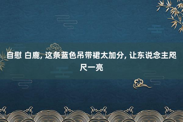 自慰 白鹿， 这条蓝色吊带裙太加分， 让东说念主咫尺一亮