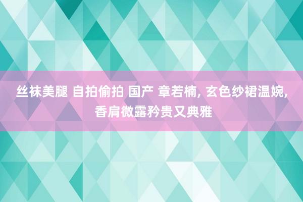 丝袜美腿 自拍偷拍 国产 章若楠， 玄色纱裙温婉， 香肩微露矜贵又典雅