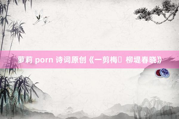 萝莉 porn 诗词原创《一剪梅・柳堤春晓》